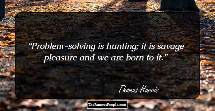 Problem-solving is hunting; it is savage pleasure and we are born to it.