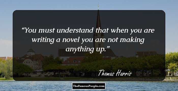 You must understand that when you are writing a novel you are not making anything up.
