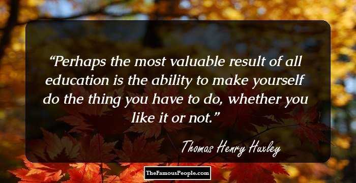 Perhaps the most valuable result of all education is the ability to make yourself do the thing you have to do, whether you like it or not.