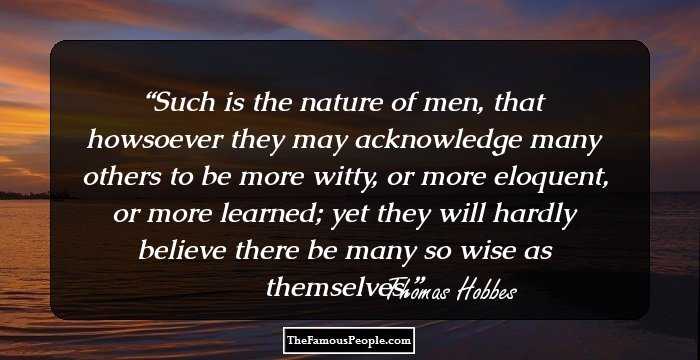 Such is the nature of men, that howsoever they may acknowledge many others to be more witty, or more eloquent, or more learned; yet they will hardly believe there be many so wise as themselves.