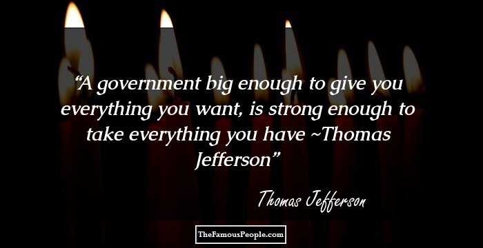 A government big enough to give you everything you want, is strong enough to take everything you have ~Thomas Jefferson