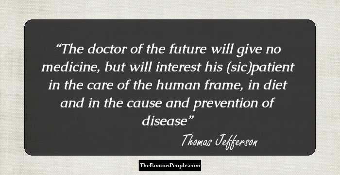 The doctor of the future will give no medicine, but will interest his (sic)patient in the care of the human frame, in diet and in the cause and prevention of disease