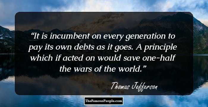 It is incumbent on every generation to pay its own debts as it goes. A principle which if acted on would save one-half the wars of the world.