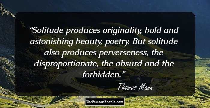 Solitude produces originality, bold and astonishing beauty, poetry. But solitude also produces perverseness, the disproportianate, the absurd and the forbidden.