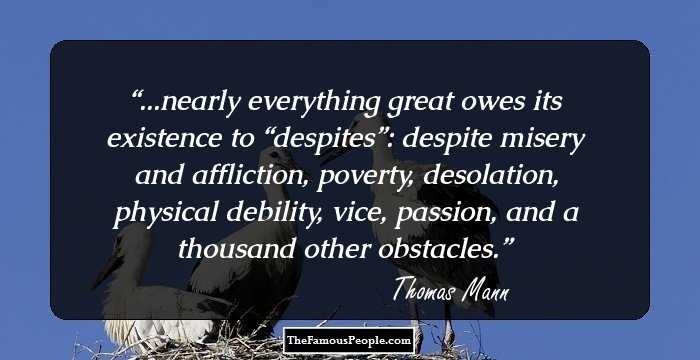 ...nearly everything great owes its existence to “despites”: despite misery and affliction, poverty, desolation, physical debility, vice, passion, and a thousand other obstacles.