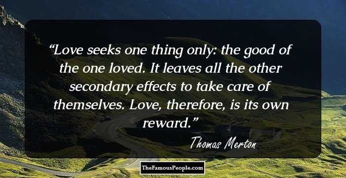 Love seeks one thing only: the good of the one loved. It leaves all the other secondary effects to take care of themselves. Love, therefore, is its own reward.