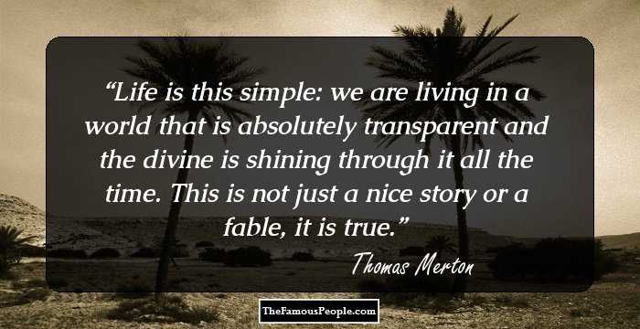 Life is this simple: we are living in a world that is absolutely transparent and the divine is shining through it all the time. This is not just a nice story or a fable, it is true.