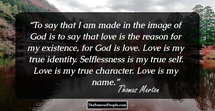 To say that I am made in the image of God is to say that love is the reason for my existence, for God is love. Love is my true identity. Selflessness is my true self. Love is my true character. Love is my name.