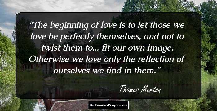 The beginning of love is to let those we love be perfectly themselves, and not to twist them to... fit our own image. Otherwise we love only the reflection of ourselves we find in them.