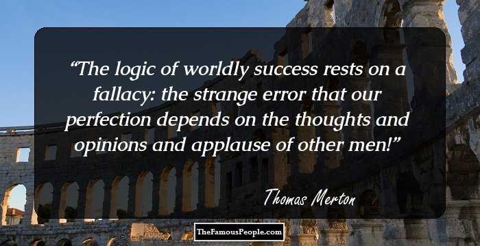 The logic of worldly success rests on a fallacy: the strange error that our perfection depends on the thoughts and opinions and applause of other men!