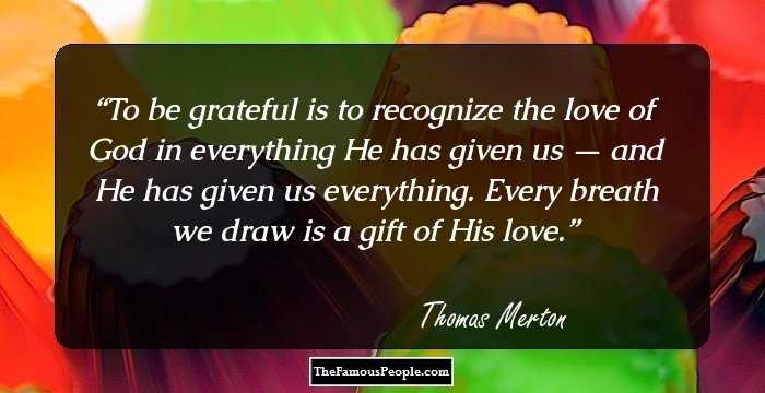 To be grateful is to recognize the love of God in everything He has given us — and He has given us everything. Every breath we draw is a gift of His love.
