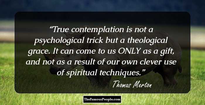True contemplation is not a psychological trick but a theological grace. It can come to us ONLY as a gift, and not as a result of our own clever use of spiritual techniques.