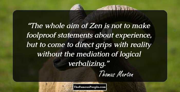 The whole aim of Zen is not to make foolproof statements about experience, but to come to direct grips with reality without the mediation of logical verbalizing.