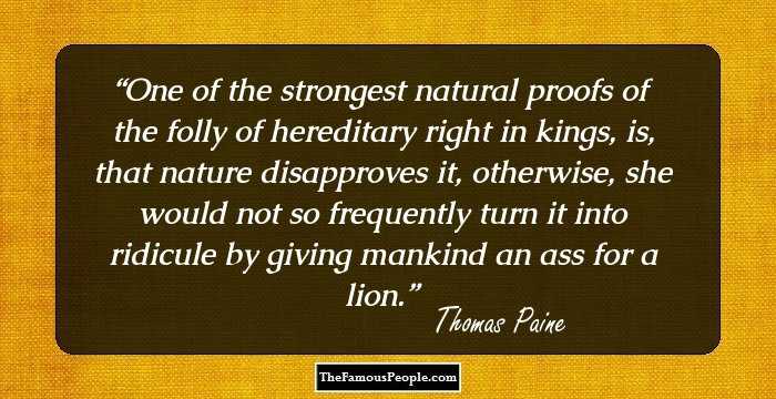 One of the strongest natural proofs of the folly of hereditary right in kings, is, that nature disapproves it, otherwise, she would not so frequently turn it into ridicule by giving mankind an ass for a lion.
