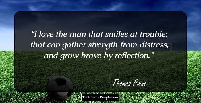 I love the man that smiles at trouble: that can gather strength from distress, and grow brave by reflection.