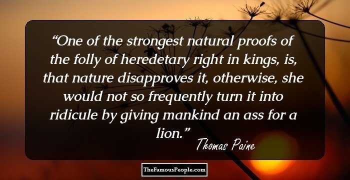 One of the strongest natural proofs of the folly of heredetary right in kings, is, that nature disapproves it, otherwise, she would not so frequently turn it into ridicule by giving mankind an ass for a lion.