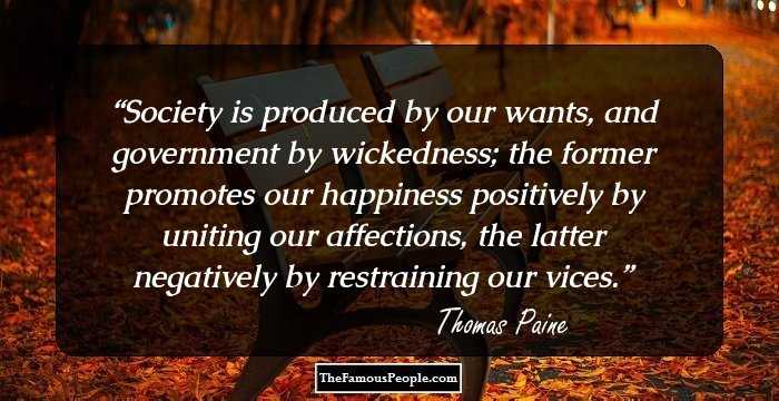 Society is produced by our wants, and government by wickedness; the former promotes our happiness positively by uniting our affections, the latter negatively by restraining our vices.