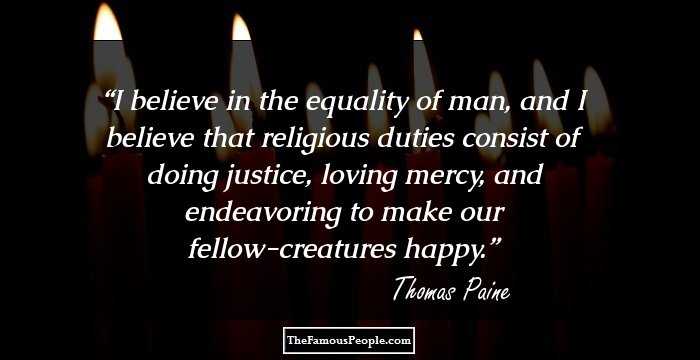 I believe in the equality of man, and I believe that religious duties consist of doing justice, loving mercy, and endeavoring to make our fellow-creatures happy.