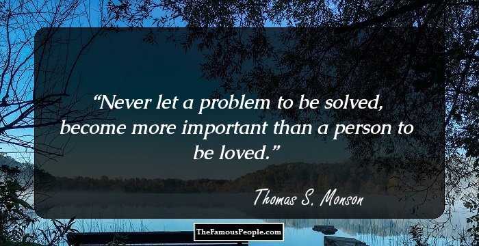 Never let a problem to be solved, become more important than a person to be loved.