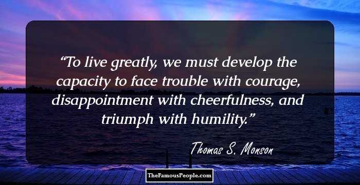To live greatly, we must develop the capacity to face trouble with courage, disappointment with cheerfulness, and triumph with humility.