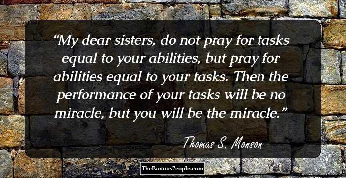 My dear sisters, do not pray for tasks equal to your abilities, but pray for abilities equal to your tasks. Then the performance of your tasks will be no miracle, but you will be the miracle.