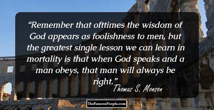 Remember that ofttimes the wisdom of God appears as foolishness to men, but the greatest single lesson we can learn in mortality is that when God speaks and a man obeys, that man will always be right.