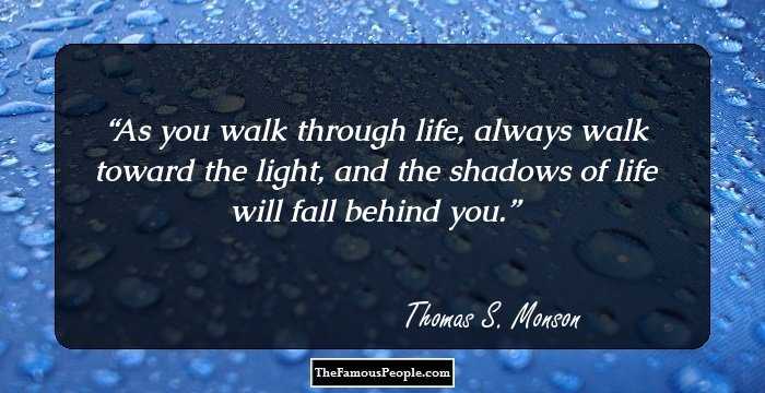 As you walk through life, always walk toward the light, and the shadows of life will fall behind you.