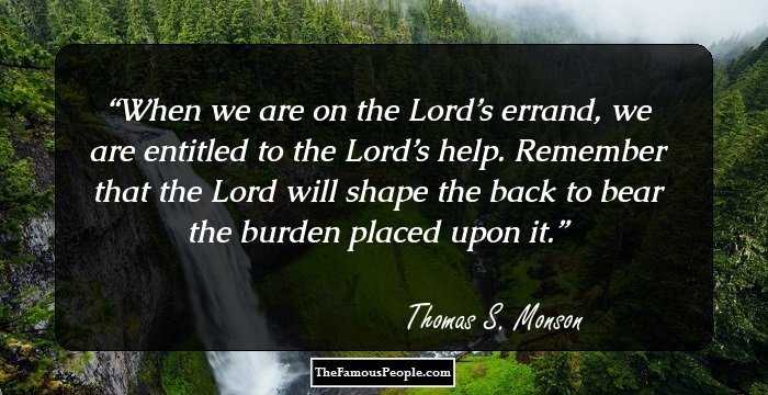 When we are on the Lord’s errand, we are entitled to the Lord’s help. Remember that the Lord will shape the back to bear the burden placed upon it.