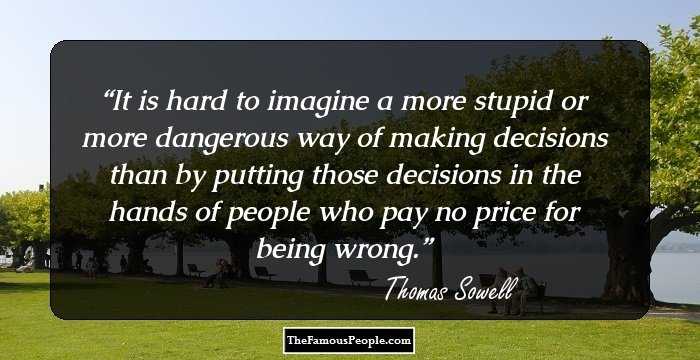 It is hard to imagine a more stupid or more dangerous way of making decisions than by putting those decisions in the hands of people who pay no price for being wrong.