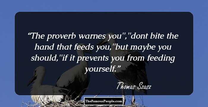 The proverb warnes you'',''dont bite the hand that feeds you,''but maybe you should,''if it prevents you from feeding yourself.