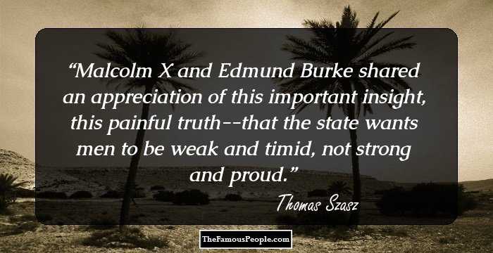 Malcolm X and Edmund Burke shared an appreciation of this important insight, this painful truth--that the state wants men to be weak and timid, not strong and proud.