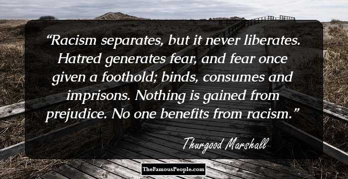 Racism separates, but it never liberates. Hatred generates fear, and fear once given a foothold; binds, consumes and imprisons. Nothing is gained from prejudice. No one benefits from racism.
