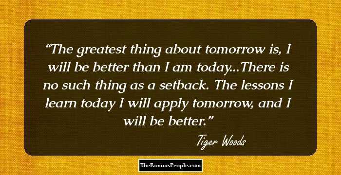 The greatest thing about tomorrow is, I will be better than I am today...There is no such thing as a setback. The lessons I learn today I will apply tomorrow, and I will be better.