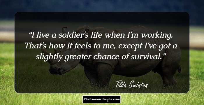 I live a soldier's life when I'm working. That's how it feels to me, except I've got a slightly greater chance of survival.