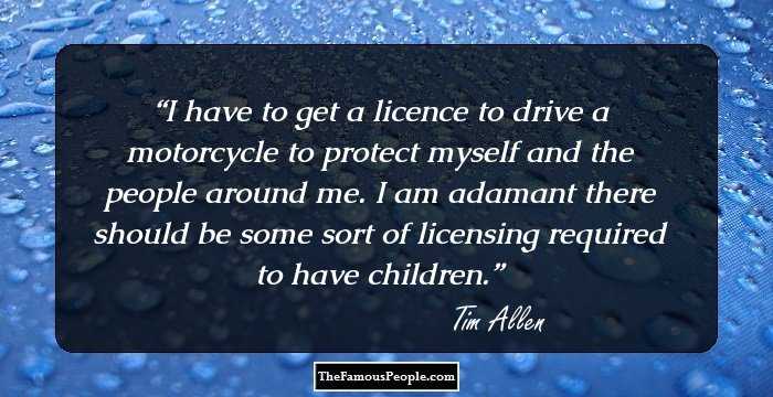 I have to get a licence to drive a motorcycle to protect myself and the people around me. I am adamant there should be some sort of licensing required to have children.