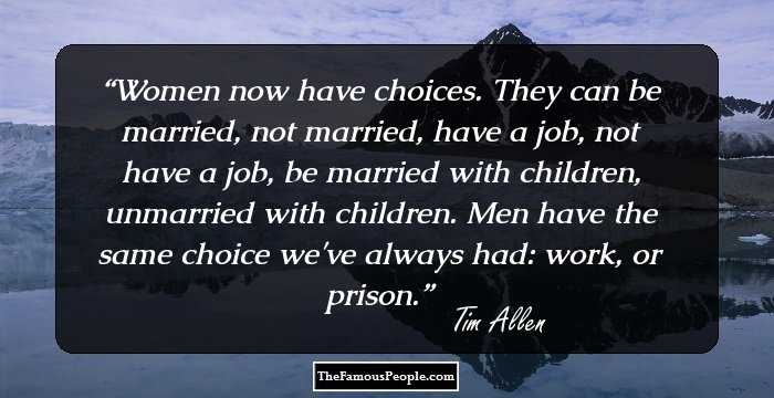 Women now have choices. They can be married, not married, have a job, not have a job, be married with children, unmarried with children. Men have the same choice we've always had: work, or prison.