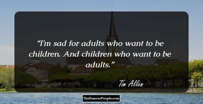 I'm sad for adults who want to be children. And children who want to be adults.