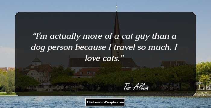 I'm actually more of a cat guy than a dog person because I travel so much. I love cats.