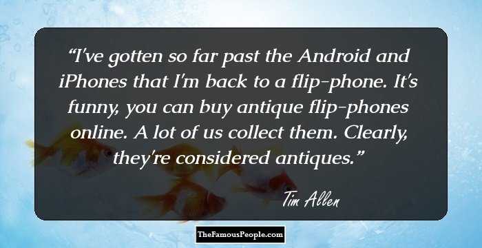 I've gotten so far past the Android and iPhones that I'm back to a flip-phone. It's funny, you can buy antique flip-phones online. A lot of us collect them. Clearly, they're considered antiques.
