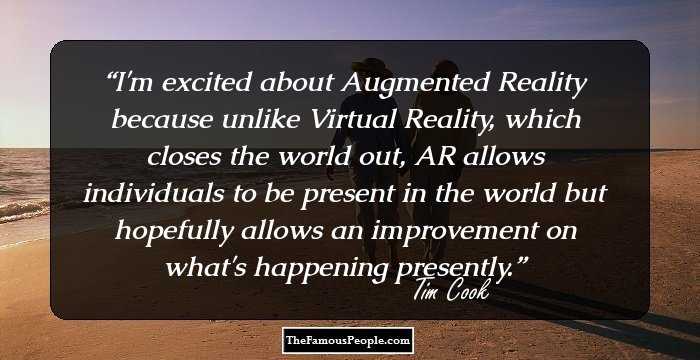 I'm excited about Augmented Reality because unlike Virtual Reality, which closes the world out, AR allows individuals to be present in the world but hopefully allows an improvement on what's happening presently.