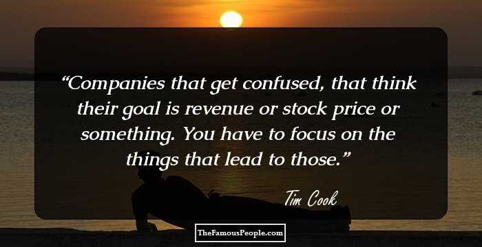 Companies that get confused, that think their goal is revenue or stock price or something. You have to focus on the things that lead to those.