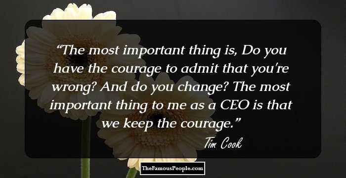 The most important thing is, Do you have the courage to admit that you're wrong? And do you change? The most important thing to me as a CEO is that we keep the courage.