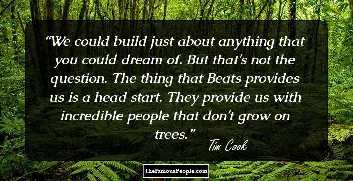 We could build just about anything that you could dream of. But that's not the question. The thing that Beats provides us is a head start. They provide us with incredible people that don't grow on trees.