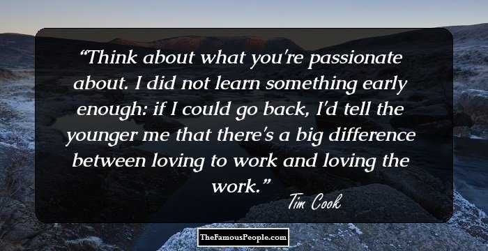 Think about what you're passionate about. I did not learn something early enough: if I could go back, I'd tell the younger me that there's a big difference between loving to work and loving the work.
