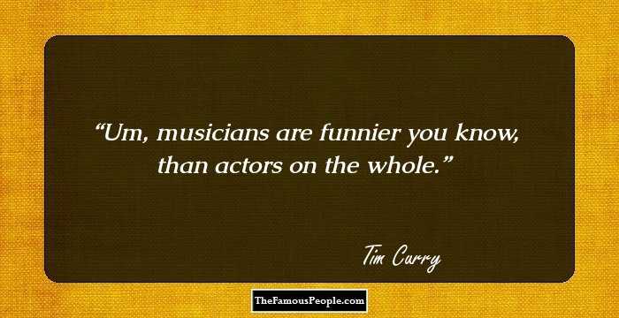 Um, musicians are funnier you know, than actors on the whole.