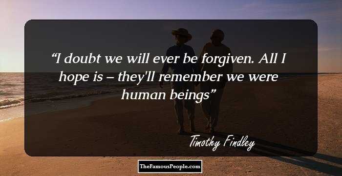 I doubt we will ever be forgiven. All I hope is – they'll remember we were human beings