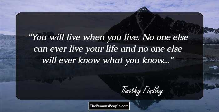 You will live when you live. No one else can ever live your life and no one else will ever know what you know...