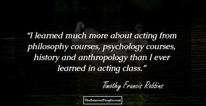 I learned much more about acting from philosophy courses, psychology courses, history and anthropology than I ever learned in acting class.