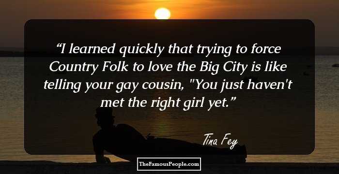 I learned quickly that trying to force Country Folk to love the Big City is like telling your gay cousin, 