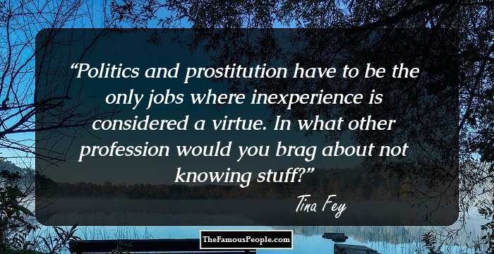 Politics and prostitution have to be the only jobs where inexperience is considered a virtue. In what other profession would you brag about not knowing stuff?